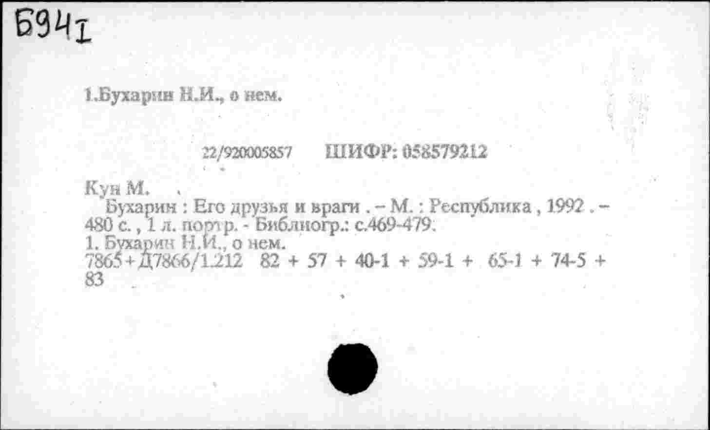 ﻿1 .Бухарин Н.И., о нем.
22/920005857 ШИФР: 058579212
Кун И. .
Бухарин : Его друзья и враги . - М.: Республика, 1992 . -480 с., 1 л. пот р. - Библиогр.: с.469-479;
1. Бухар ин Н.И., о нем.
7865+Д7866/1212 82 + 57 + 40-1 + 59-1 + 65-1 + 74-5 + 83